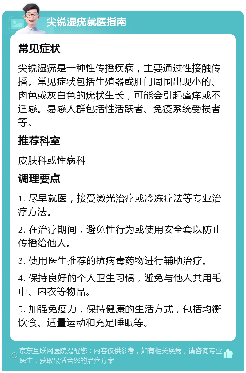 尖锐湿疣就医指南 常见症状 尖锐湿疣是一种性传播疾病，主要通过性接触传播。常见症状包括生殖器或肛门周围出现小的、肉色或灰白色的疣状生长，可能会引起瘙痒或不适感。易感人群包括性活跃者、免疫系统受损者等。 推荐科室 皮肤科或性病科 调理要点 1. 尽早就医，接受激光治疗或冷冻疗法等专业治疗方法。 2. 在治疗期间，避免性行为或使用安全套以防止传播给他人。 3. 使用医生推荐的抗病毒药物进行辅助治疗。 4. 保持良好的个人卫生习惯，避免与他人共用毛巾、内衣等物品。 5. 加强免疫力，保持健康的生活方式，包括均衡饮食、适量运动和充足睡眠等。