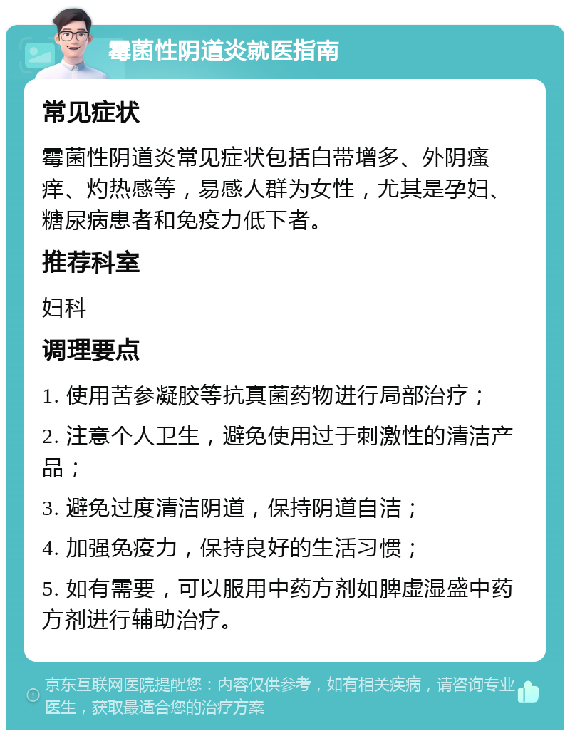 霉菌性阴道炎就医指南 常见症状 霉菌性阴道炎常见症状包括白带增多、外阴瘙痒、灼热感等，易感人群为女性，尤其是孕妇、糖尿病患者和免疫力低下者。 推荐科室 妇科 调理要点 1. 使用苦参凝胶等抗真菌药物进行局部治疗； 2. 注意个人卫生，避免使用过于刺激性的清洁产品； 3. 避免过度清洁阴道，保持阴道自洁； 4. 加强免疫力，保持良好的生活习惯； 5. 如有需要，可以服用中药方剂如脾虚湿盛中药方剂进行辅助治疗。