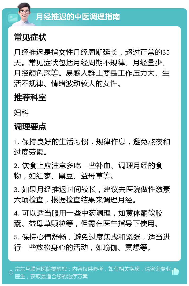 月经推迟的中医调理指南 常见症状 月经推迟是指女性月经周期延长，超过正常的35天。常见症状包括月经周期不规律、月经量少、月经颜色深等。易感人群主要是工作压力大、生活不规律、情绪波动较大的女性。 推荐科室 妇科 调理要点 1. 保持良好的生活习惯，规律作息，避免熬夜和过度劳累。 2. 饮食上应注意多吃一些补血、调理月经的食物，如红枣、黑豆、益母草等。 3. 如果月经推迟时间较长，建议去医院做性激素六项检查，根据检查结果来调理月经。 4. 可以适当服用一些中药调理，如黄体酮软胶囊、益母草颗粒等，但需在医生指导下使用。 5. 保持心情舒畅，避免过度焦虑和紧张，适当进行一些放松身心的活动，如瑜伽、冥想等。