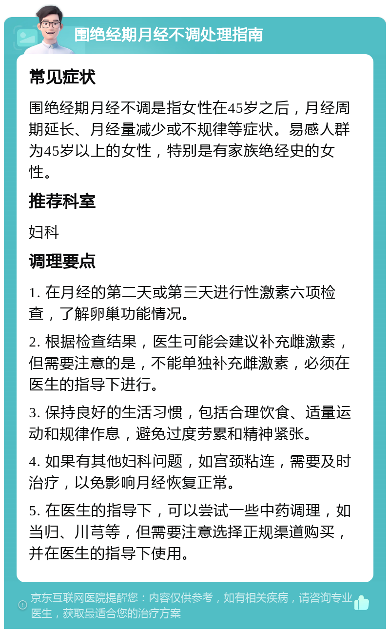 围绝经期月经不调处理指南 常见症状 围绝经期月经不调是指女性在45岁之后，月经周期延长、月经量减少或不规律等症状。易感人群为45岁以上的女性，特别是有家族绝经史的女性。 推荐科室 妇科 调理要点 1. 在月经的第二天或第三天进行性激素六项检查，了解卵巢功能情况。 2. 根据检查结果，医生可能会建议补充雌激素，但需要注意的是，不能单独补充雌激素，必须在医生的指导下进行。 3. 保持良好的生活习惯，包括合理饮食、适量运动和规律作息，避免过度劳累和精神紧张。 4. 如果有其他妇科问题，如宫颈粘连，需要及时治疗，以免影响月经恢复正常。 5. 在医生的指导下，可以尝试一些中药调理，如当归、川芎等，但需要注意选择正规渠道购买，并在医生的指导下使用。