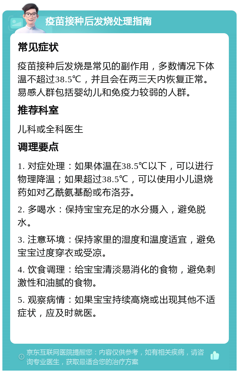 疫苗接种后发烧处理指南 常见症状 疫苗接种后发烧是常见的副作用，多数情况下体温不超过38.5℃，并且会在两三天内恢复正常。易感人群包括婴幼儿和免疫力较弱的人群。 推荐科室 儿科或全科医生 调理要点 1. 对症处理：如果体温在38.5℃以下，可以进行物理降温；如果超过38.5℃，可以使用小儿退烧药如对乙酰氨基酚或布洛芬。 2. 多喝水：保持宝宝充足的水分摄入，避免脱水。 3. 注意环境：保持家里的湿度和温度适宜，避免宝宝过度穿衣或受凉。 4. 饮食调理：给宝宝清淡易消化的食物，避免刺激性和油腻的食物。 5. 观察病情：如果宝宝持续高烧或出现其他不适症状，应及时就医。