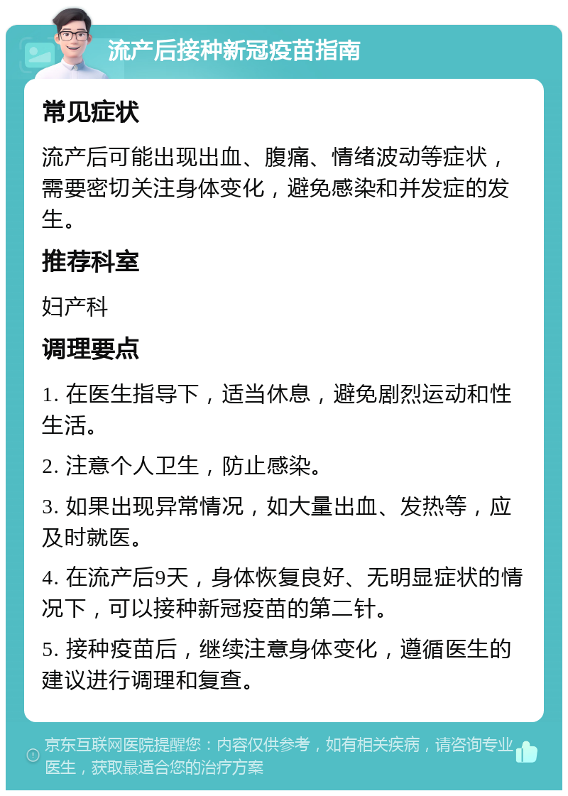 流产后接种新冠疫苗指南 常见症状 流产后可能出现出血、腹痛、情绪波动等症状，需要密切关注身体变化，避免感染和并发症的发生。 推荐科室 妇产科 调理要点 1. 在医生指导下，适当休息，避免剧烈运动和性生活。 2. 注意个人卫生，防止感染。 3. 如果出现异常情况，如大量出血、发热等，应及时就医。 4. 在流产后9天，身体恢复良好、无明显症状的情况下，可以接种新冠疫苗的第二针。 5. 接种疫苗后，继续注意身体变化，遵循医生的建议进行调理和复查。