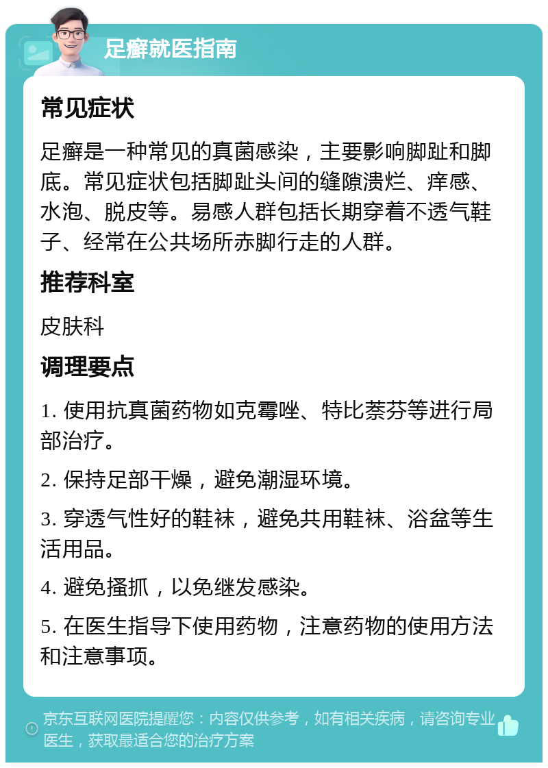 足癣就医指南 常见症状 足癣是一种常见的真菌感染，主要影响脚趾和脚底。常见症状包括脚趾头间的缝隙溃烂、痒感、水泡、脱皮等。易感人群包括长期穿着不透气鞋子、经常在公共场所赤脚行走的人群。 推荐科室 皮肤科 调理要点 1. 使用抗真菌药物如克霉唑、特比萘芬等进行局部治疗。 2. 保持足部干燥，避免潮湿环境。 3. 穿透气性好的鞋袜，避免共用鞋袜、浴盆等生活用品。 4. 避免搔抓，以免继发感染。 5. 在医生指导下使用药物，注意药物的使用方法和注意事项。