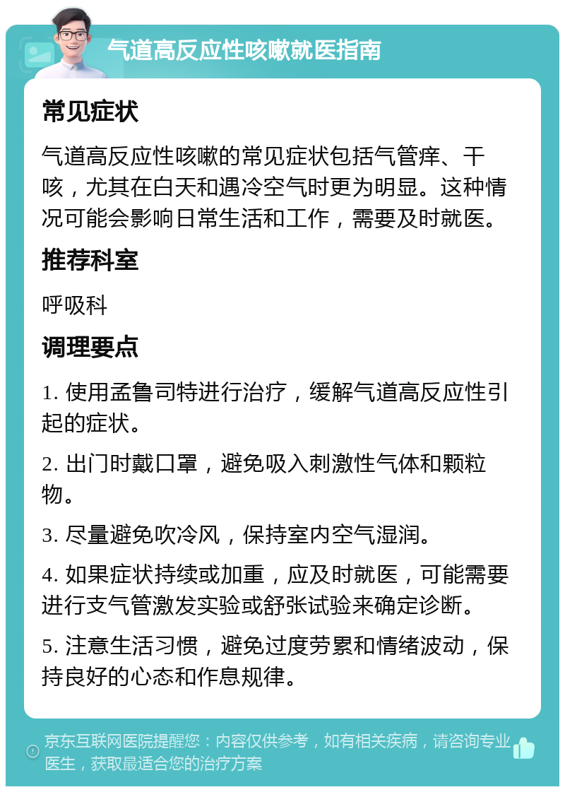 气道高反应性咳嗽就医指南 常见症状 气道高反应性咳嗽的常见症状包括气管痒、干咳，尤其在白天和遇冷空气时更为明显。这种情况可能会影响日常生活和工作，需要及时就医。 推荐科室 呼吸科 调理要点 1. 使用孟鲁司特进行治疗，缓解气道高反应性引起的症状。 2. 出门时戴口罩，避免吸入刺激性气体和颗粒物。 3. 尽量避免吹冷风，保持室内空气湿润。 4. 如果症状持续或加重，应及时就医，可能需要进行支气管激发实验或舒张试验来确定诊断。 5. 注意生活习惯，避免过度劳累和情绪波动，保持良好的心态和作息规律。