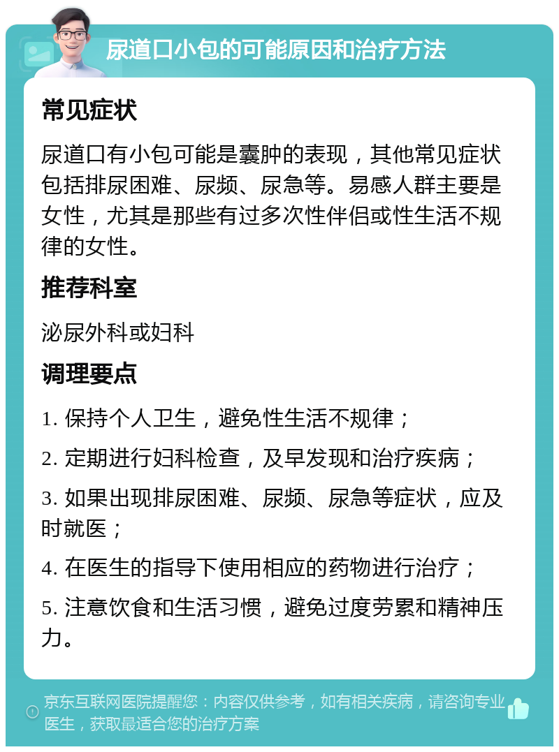 尿道口小包的可能原因和治疗方法 常见症状 尿道口有小包可能是囊肿的表现，其他常见症状包括排尿困难、尿频、尿急等。易感人群主要是女性，尤其是那些有过多次性伴侣或性生活不规律的女性。 推荐科室 泌尿外科或妇科 调理要点 1. 保持个人卫生，避免性生活不规律； 2. 定期进行妇科检查，及早发现和治疗疾病； 3. 如果出现排尿困难、尿频、尿急等症状，应及时就医； 4. 在医生的指导下使用相应的药物进行治疗； 5. 注意饮食和生活习惯，避免过度劳累和精神压力。