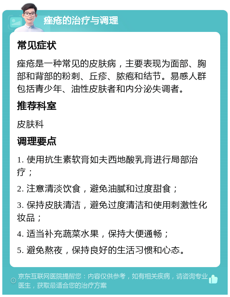 痤疮的治疗与调理 常见症状 痤疮是一种常见的皮肤病，主要表现为面部、胸部和背部的粉刺、丘疹、脓疱和结节。易感人群包括青少年、油性皮肤者和内分泌失调者。 推荐科室 皮肤科 调理要点 1. 使用抗生素软膏如夫西地酸乳膏进行局部治疗； 2. 注意清淡饮食，避免油腻和过度甜食； 3. 保持皮肤清洁，避免过度清洁和使用刺激性化妆品； 4. 适当补充蔬菜水果，保持大便通畅； 5. 避免熬夜，保持良好的生活习惯和心态。