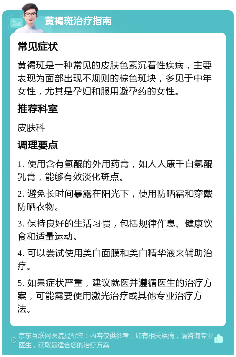 黄褐斑治疗指南 常见症状 黄褐斑是一种常见的皮肤色素沉着性疾病，主要表现为面部出现不规则的棕色斑块，多见于中年女性，尤其是孕妇和服用避孕药的女性。 推荐科室 皮肤科 调理要点 1. 使用含有氢醌的外用药膏，如人人康千白氢醌乳膏，能够有效淡化斑点。 2. 避免长时间暴露在阳光下，使用防晒霜和穿戴防晒衣物。 3. 保持良好的生活习惯，包括规律作息、健康饮食和适量运动。 4. 可以尝试使用美白面膜和美白精华液来辅助治疗。 5. 如果症状严重，建议就医并遵循医生的治疗方案，可能需要使用激光治疗或其他专业治疗方法。