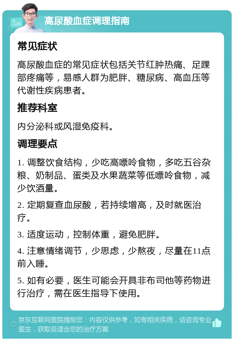 高尿酸血症调理指南 常见症状 高尿酸血症的常见症状包括关节红肿热痛、足踝部疼痛等，易感人群为肥胖、糖尿病、高血压等代谢性疾病患者。 推荐科室 内分泌科或风湿免疫科。 调理要点 1. 调整饮食结构，少吃高嘌呤食物，多吃五谷杂粮、奶制品、蛋类及水果蔬菜等低嘌呤食物，减少饮酒量。 2. 定期复查血尿酸，若持续增高，及时就医治疗。 3. 适度运动，控制体重，避免肥胖。 4. 注意情绪调节，少思虑，少熬夜，尽量在11点前入睡。 5. 如有必要，医生可能会开具非布司他等药物进行治疗，需在医生指导下使用。