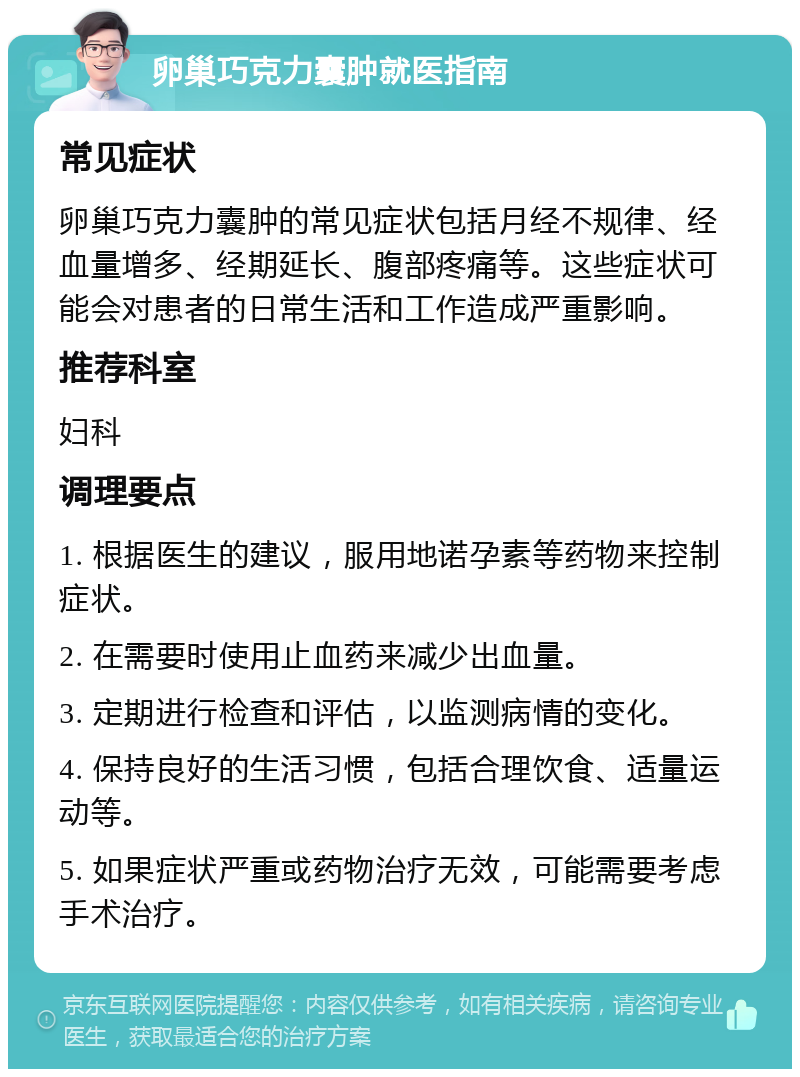 卵巢巧克力囊肿就医指南 常见症状 卵巢巧克力囊肿的常见症状包括月经不规律、经血量增多、经期延长、腹部疼痛等。这些症状可能会对患者的日常生活和工作造成严重影响。 推荐科室 妇科 调理要点 1. 根据医生的建议，服用地诺孕素等药物来控制症状。 2. 在需要时使用止血药来减少出血量。 3. 定期进行检查和评估，以监测病情的变化。 4. 保持良好的生活习惯，包括合理饮食、适量运动等。 5. 如果症状严重或药物治疗无效，可能需要考虑手术治疗。