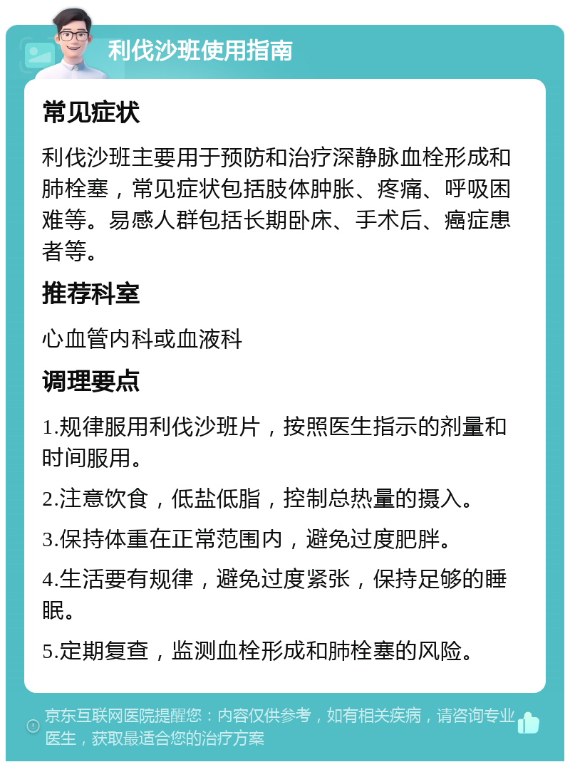 利伐沙班使用指南 常见症状 利伐沙班主要用于预防和治疗深静脉血栓形成和肺栓塞，常见症状包括肢体肿胀、疼痛、呼吸困难等。易感人群包括长期卧床、手术后、癌症患者等。 推荐科室 心血管内科或血液科 调理要点 1.规律服用利伐沙班片，按照医生指示的剂量和时间服用。 2.注意饮食，低盐低脂，控制总热量的摄入。 3.保持体重在正常范围内，避免过度肥胖。 4.生活要有规律，避免过度紧张，保持足够的睡眠。 5.定期复查，监测血栓形成和肺栓塞的风险。