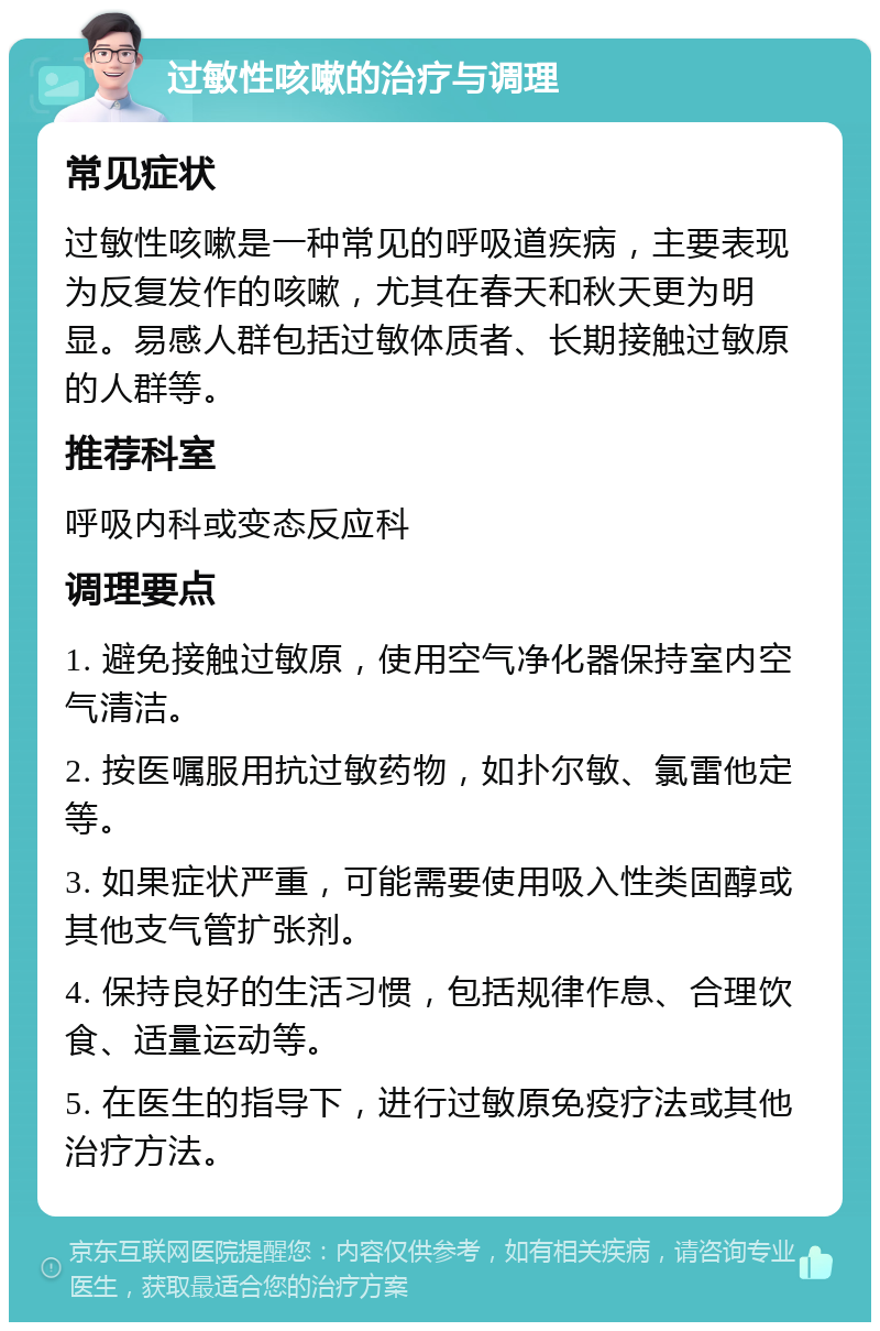 过敏性咳嗽的治疗与调理 常见症状 过敏性咳嗽是一种常见的呼吸道疾病，主要表现为反复发作的咳嗽，尤其在春天和秋天更为明显。易感人群包括过敏体质者、长期接触过敏原的人群等。 推荐科室 呼吸内科或变态反应科 调理要点 1. 避免接触过敏原，使用空气净化器保持室内空气清洁。 2. 按医嘱服用抗过敏药物，如扑尔敏、氯雷他定等。 3. 如果症状严重，可能需要使用吸入性类固醇或其他支气管扩张剂。 4. 保持良好的生活习惯，包括规律作息、合理饮食、适量运动等。 5. 在医生的指导下，进行过敏原免疫疗法或其他治疗方法。