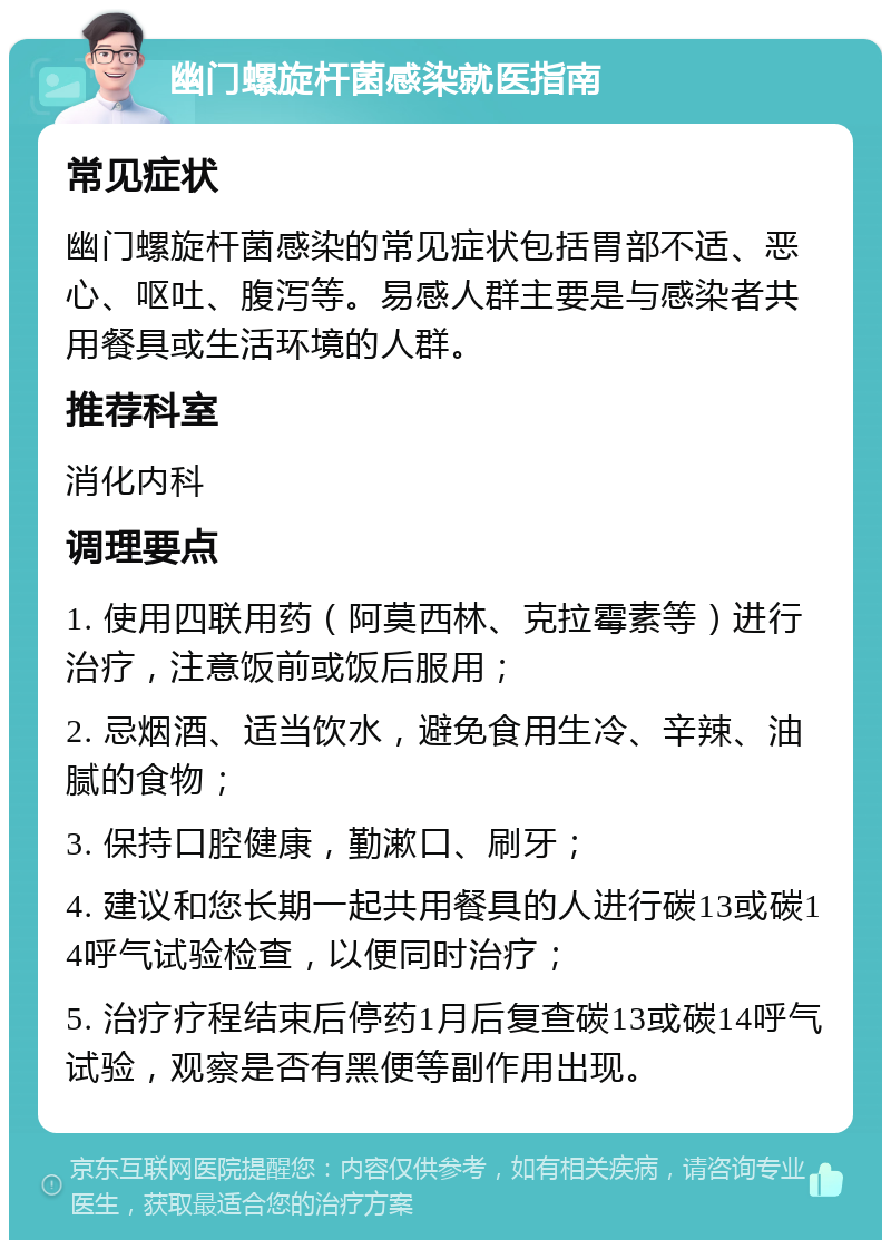 幽门螺旋杆菌感染就医指南 常见症状 幽门螺旋杆菌感染的常见症状包括胃部不适、恶心、呕吐、腹泻等。易感人群主要是与感染者共用餐具或生活环境的人群。 推荐科室 消化内科 调理要点 1. 使用四联用药（阿莫西林、克拉霉素等）进行治疗，注意饭前或饭后服用； 2. 忌烟酒、适当饮水，避免食用生冷、辛辣、油腻的食物； 3. 保持口腔健康，勤漱口、刷牙； 4. 建议和您长期一起共用餐具的人进行碳13或碳14呼气试验检查，以便同时治疗； 5. 治疗疗程结束后停药1月后复查碳13或碳14呼气试验，观察是否有黑便等副作用出现。