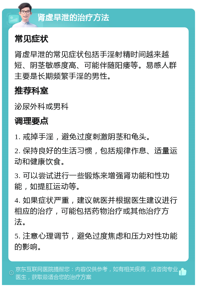 肾虚早泄的治疗方法 常见症状 肾虚早泄的常见症状包括手淫射精时间越来越短、阴茎敏感度高、可能伴随阳痿等。易感人群主要是长期频繁手淫的男性。 推荐科室 泌尿外科或男科 调理要点 1. 戒掉手淫，避免过度刺激阴茎和龟头。 2. 保持良好的生活习惯，包括规律作息、适量运动和健康饮食。 3. 可以尝试进行一些锻炼来增强肾功能和性功能，如提肛运动等。 4. 如果症状严重，建议就医并根据医生建议进行相应的治疗，可能包括药物治疗或其他治疗方法。 5. 注意心理调节，避免过度焦虑和压力对性功能的影响。