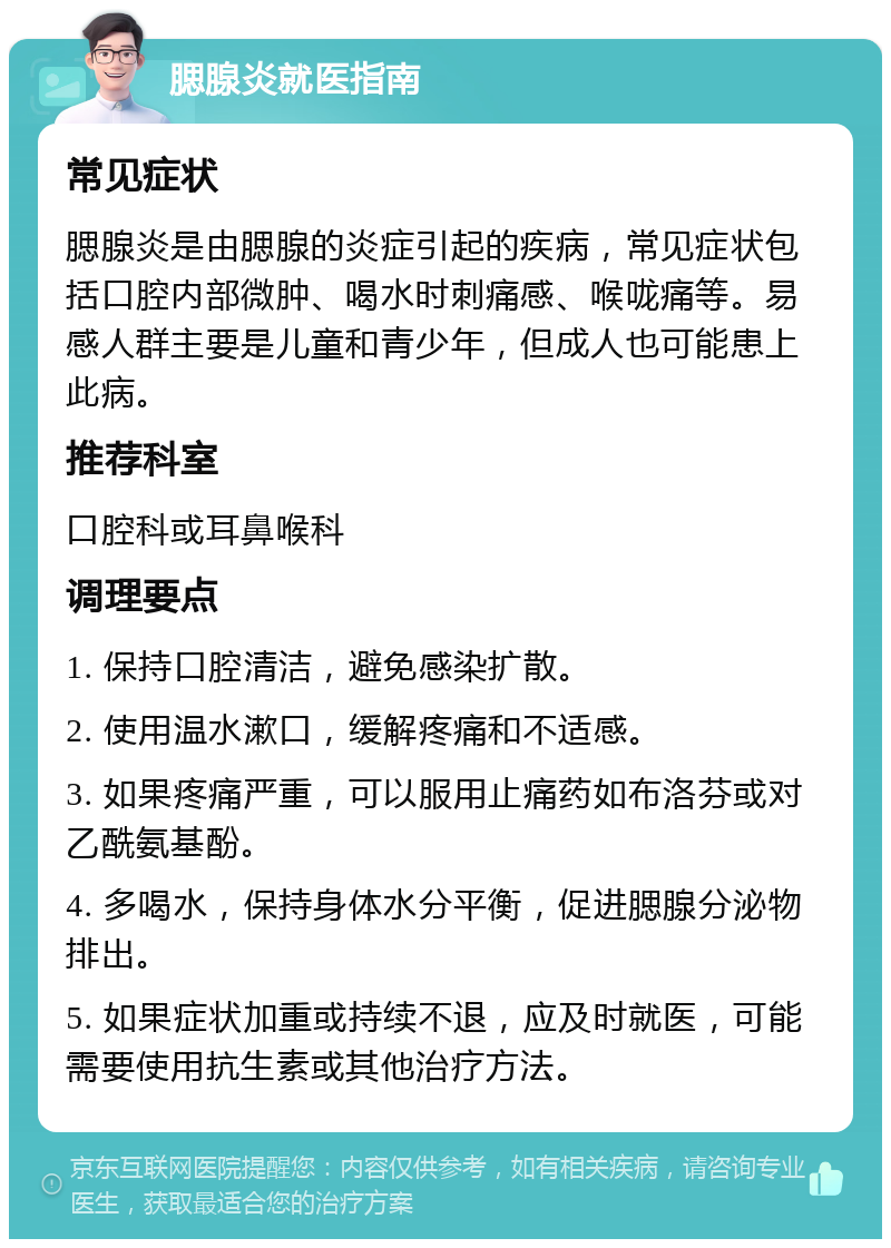 腮腺炎就医指南 常见症状 腮腺炎是由腮腺的炎症引起的疾病，常见症状包括口腔内部微肿、喝水时刺痛感、喉咙痛等。易感人群主要是儿童和青少年，但成人也可能患上此病。 推荐科室 口腔科或耳鼻喉科 调理要点 1. 保持口腔清洁，避免感染扩散。 2. 使用温水漱口，缓解疼痛和不适感。 3. 如果疼痛严重，可以服用止痛药如布洛芬或对乙酰氨基酚。 4. 多喝水，保持身体水分平衡，促进腮腺分泌物排出。 5. 如果症状加重或持续不退，应及时就医，可能需要使用抗生素或其他治疗方法。