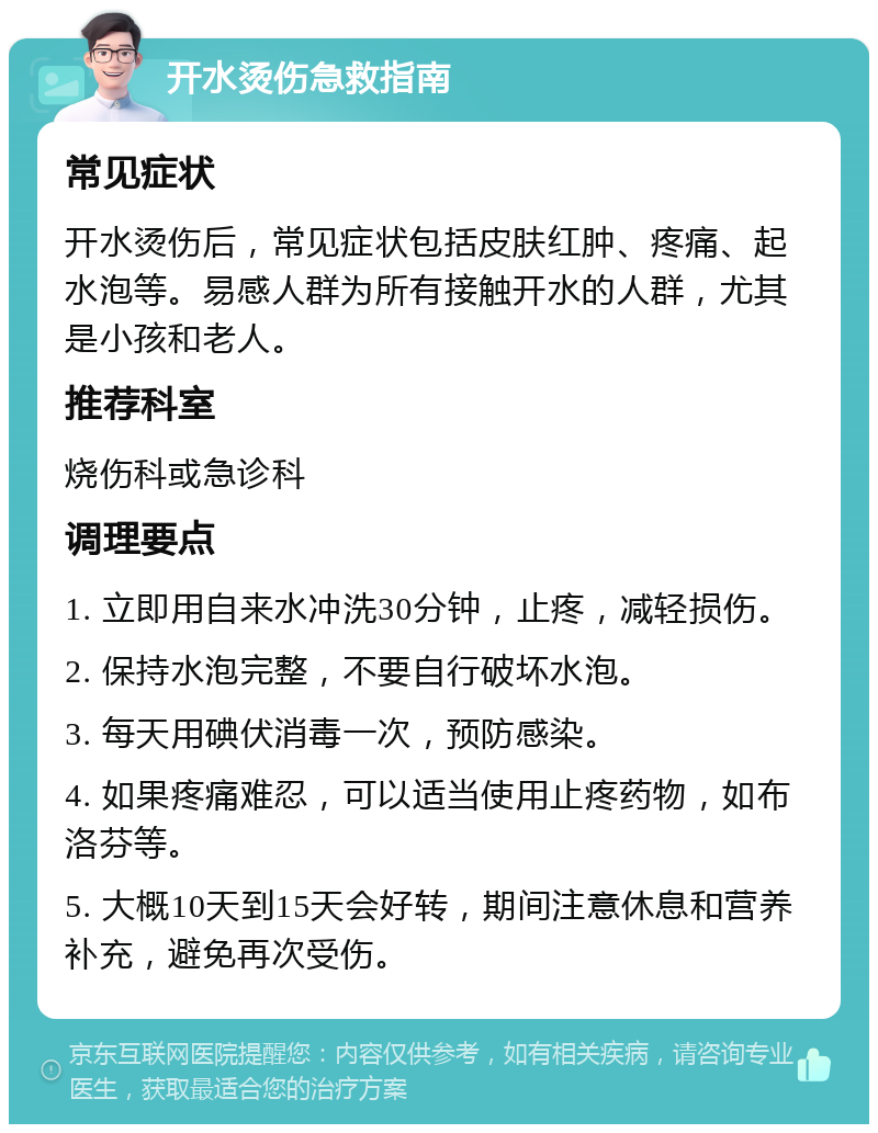 开水烫伤急救指南 常见症状 开水烫伤后，常见症状包括皮肤红肿、疼痛、起水泡等。易感人群为所有接触开水的人群，尤其是小孩和老人。 推荐科室 烧伤科或急诊科 调理要点 1. 立即用自来水冲洗30分钟，止疼，减轻损伤。 2. 保持水泡完整，不要自行破坏水泡。 3. 每天用碘伏消毒一次，预防感染。 4. 如果疼痛难忍，可以适当使用止疼药物，如布洛芬等。 5. 大概10天到15天会好转，期间注意休息和营养补充，避免再次受伤。