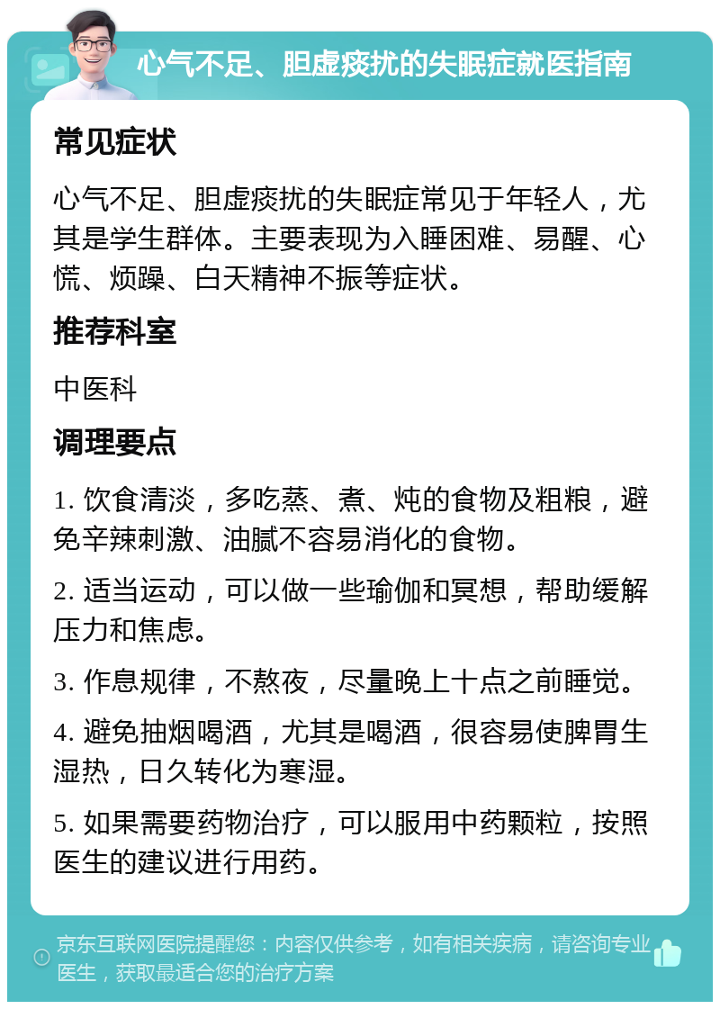 心气不足、胆虚痰扰的失眠症就医指南 常见症状 心气不足、胆虚痰扰的失眠症常见于年轻人，尤其是学生群体。主要表现为入睡困难、易醒、心慌、烦躁、白天精神不振等症状。 推荐科室 中医科 调理要点 1. 饮食清淡，多吃蒸、煮、炖的食物及粗粮，避免辛辣刺激、油腻不容易消化的食物。 2. 适当运动，可以做一些瑜伽和冥想，帮助缓解压力和焦虑。 3. 作息规律，不熬夜，尽量晚上十点之前睡觉。 4. 避免抽烟喝酒，尤其是喝酒，很容易使脾胃生湿热，日久转化为寒湿。 5. 如果需要药物治疗，可以服用中药颗粒，按照医生的建议进行用药。