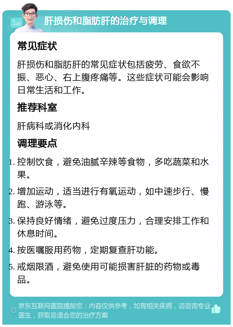 肝损伤和脂肪肝的治疗与调理 常见症状 肝损伤和脂肪肝的常见症状包括疲劳、食欲不振、恶心、右上腹疼痛等。这些症状可能会影响日常生活和工作。 推荐科室 肝病科或消化内科 调理要点 控制饮食，避免油腻辛辣等食物，多吃蔬菜和水果。 增加运动，适当进行有氧运动，如中速步行、慢跑、游泳等。 保持良好情绪，避免过度压力，合理安排工作和休息时间。 按医嘱服用药物，定期复查肝功能。 戒烟限酒，避免使用可能损害肝脏的药物或毒品。