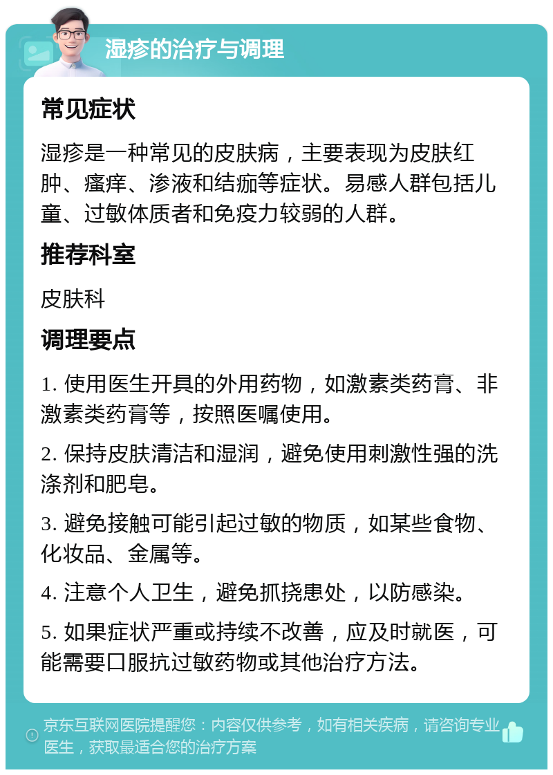 湿疹的治疗与调理 常见症状 湿疹是一种常见的皮肤病，主要表现为皮肤红肿、瘙痒、渗液和结痂等症状。易感人群包括儿童、过敏体质者和免疫力较弱的人群。 推荐科室 皮肤科 调理要点 1. 使用医生开具的外用药物，如激素类药膏、非激素类药膏等，按照医嘱使用。 2. 保持皮肤清洁和湿润，避免使用刺激性强的洗涤剂和肥皂。 3. 避免接触可能引起过敏的物质，如某些食物、化妆品、金属等。 4. 注意个人卫生，避免抓挠患处，以防感染。 5. 如果症状严重或持续不改善，应及时就医，可能需要口服抗过敏药物或其他治疗方法。