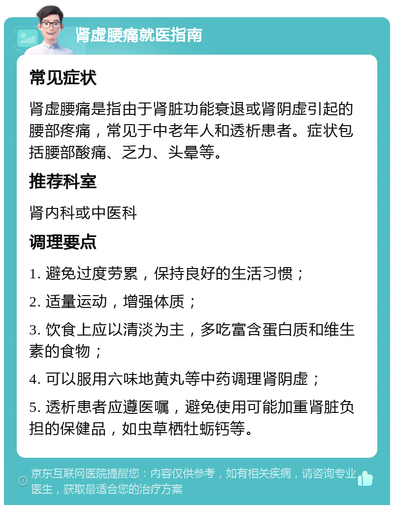 肾虚腰痛就医指南 常见症状 肾虚腰痛是指由于肾脏功能衰退或肾阴虚引起的腰部疼痛，常见于中老年人和透析患者。症状包括腰部酸痛、乏力、头晕等。 推荐科室 肾内科或中医科 调理要点 1. 避免过度劳累，保持良好的生活习惯； 2. 适量运动，增强体质； 3. 饮食上应以清淡为主，多吃富含蛋白质和维生素的食物； 4. 可以服用六味地黄丸等中药调理肾阴虚； 5. 透析患者应遵医嘱，避免使用可能加重肾脏负担的保健品，如虫草栖牡蛎钙等。