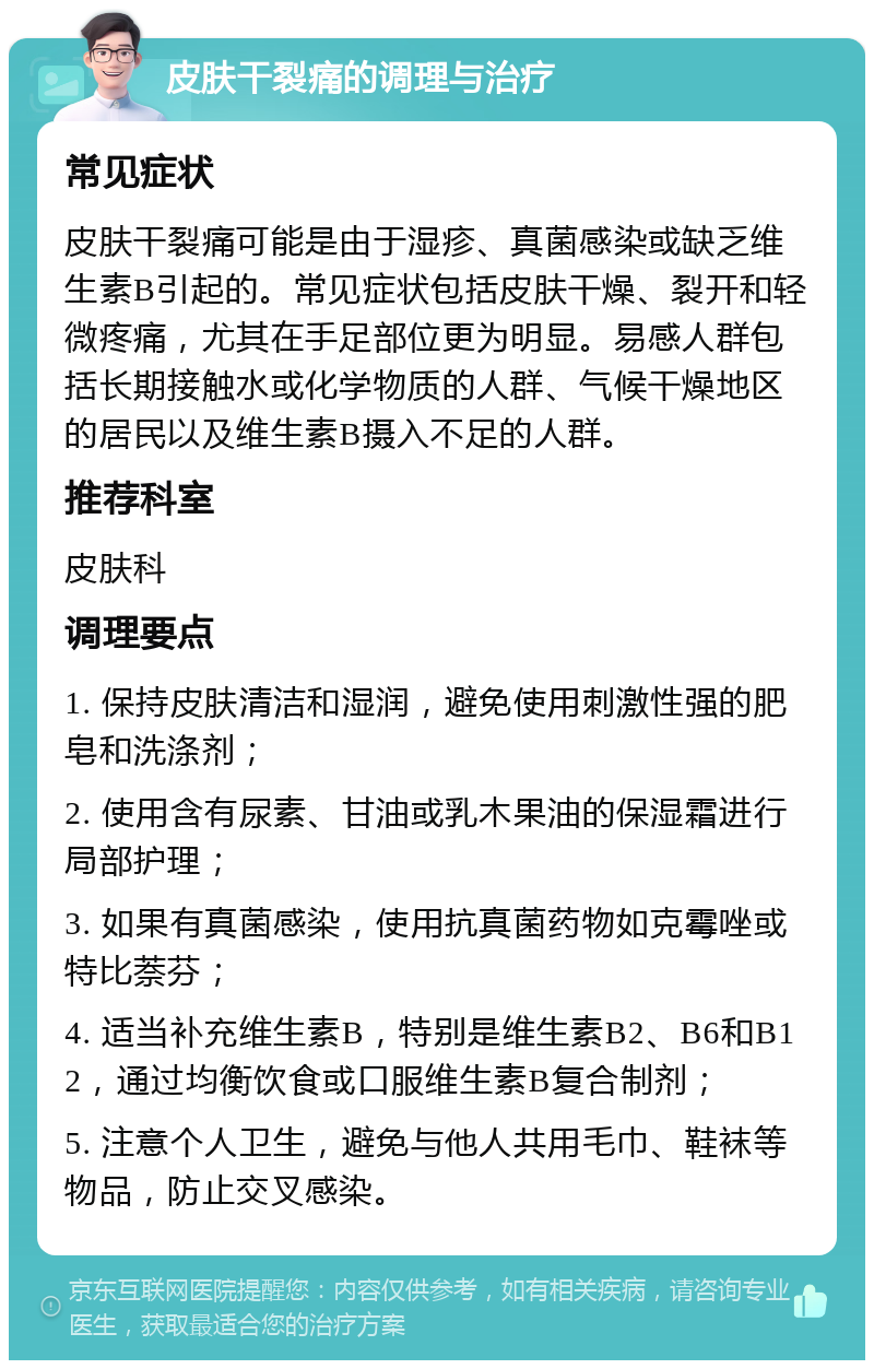 皮肤干裂痛的调理与治疗 常见症状 皮肤干裂痛可能是由于湿疹、真菌感染或缺乏维生素B引起的。常见症状包括皮肤干燥、裂开和轻微疼痛，尤其在手足部位更为明显。易感人群包括长期接触水或化学物质的人群、气候干燥地区的居民以及维生素B摄入不足的人群。 推荐科室 皮肤科 调理要点 1. 保持皮肤清洁和湿润，避免使用刺激性强的肥皂和洗涤剂； 2. 使用含有尿素、甘油或乳木果油的保湿霜进行局部护理； 3. 如果有真菌感染，使用抗真菌药物如克霉唑或特比萘芬； 4. 适当补充维生素B，特别是维生素B2、B6和B12，通过均衡饮食或口服维生素B复合制剂； 5. 注意个人卫生，避免与他人共用毛巾、鞋袜等物品，防止交叉感染。