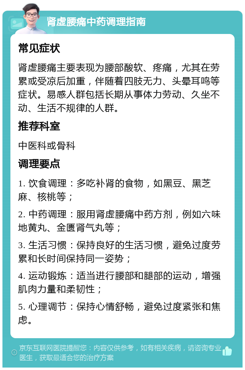 肾虚腰痛中药调理指南 常见症状 肾虚腰痛主要表现为腰部酸软、疼痛，尤其在劳累或受凉后加重，伴随着四肢无力、头晕耳鸣等症状。易感人群包括长期从事体力劳动、久坐不动、生活不规律的人群。 推荐科室 中医科或骨科 调理要点 1. 饮食调理：多吃补肾的食物，如黑豆、黑芝麻、核桃等； 2. 中药调理：服用肾虚腰痛中药方剂，例如六味地黄丸、金匮肾气丸等； 3. 生活习惯：保持良好的生活习惯，避免过度劳累和长时间保持同一姿势； 4. 运动锻炼：适当进行腰部和腿部的运动，增强肌肉力量和柔韧性； 5. 心理调节：保持心情舒畅，避免过度紧张和焦虑。