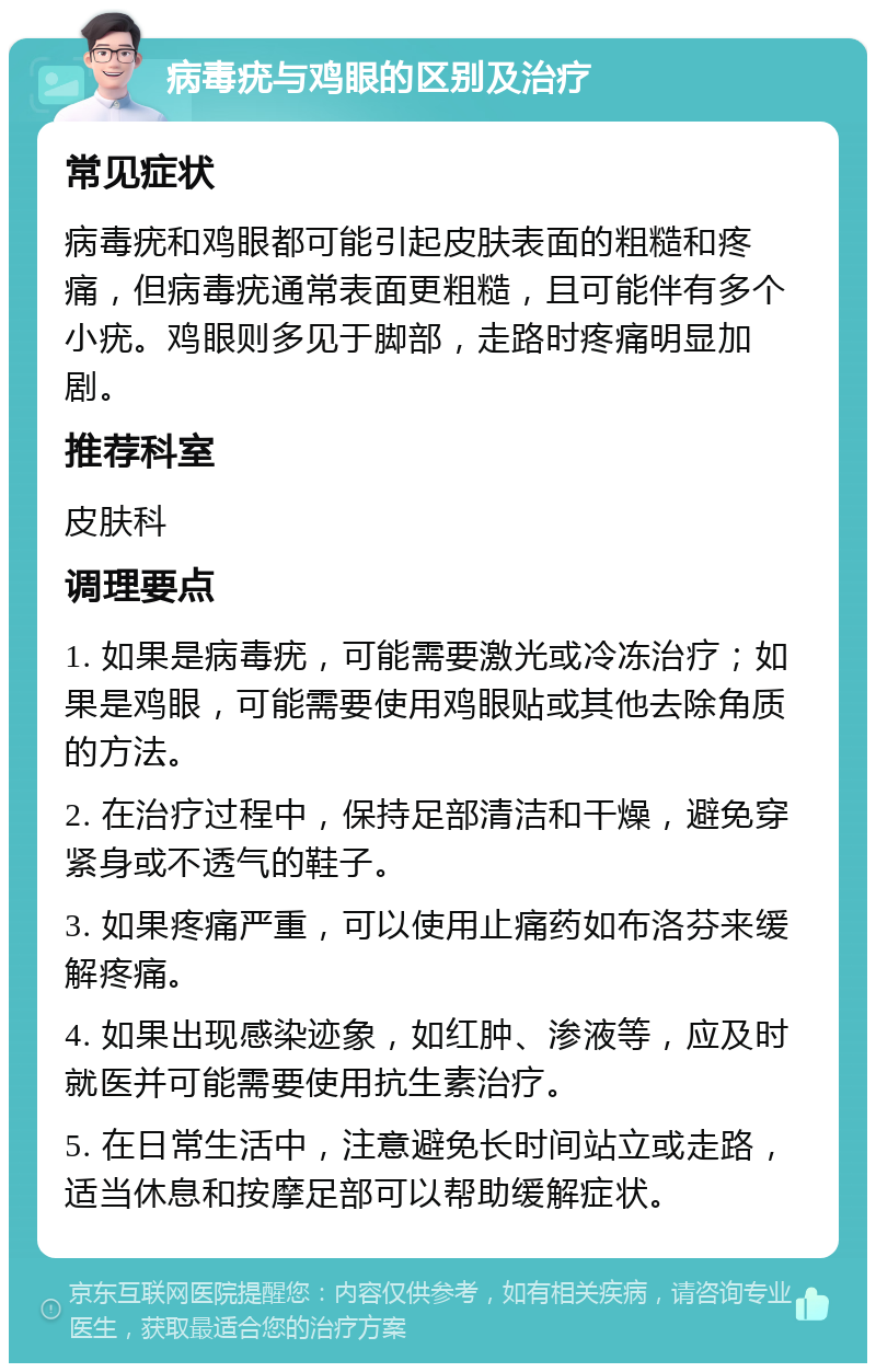 病毒疣与鸡眼的区别及治疗 常见症状 病毒疣和鸡眼都可能引起皮肤表面的粗糙和疼痛，但病毒疣通常表面更粗糙，且可能伴有多个小疣。鸡眼则多见于脚部，走路时疼痛明显加剧。 推荐科室 皮肤科 调理要点 1. 如果是病毒疣，可能需要激光或冷冻治疗；如果是鸡眼，可能需要使用鸡眼贴或其他去除角质的方法。 2. 在治疗过程中，保持足部清洁和干燥，避免穿紧身或不透气的鞋子。 3. 如果疼痛严重，可以使用止痛药如布洛芬来缓解疼痛。 4. 如果出现感染迹象，如红肿、渗液等，应及时就医并可能需要使用抗生素治疗。 5. 在日常生活中，注意避免长时间站立或走路，适当休息和按摩足部可以帮助缓解症状。