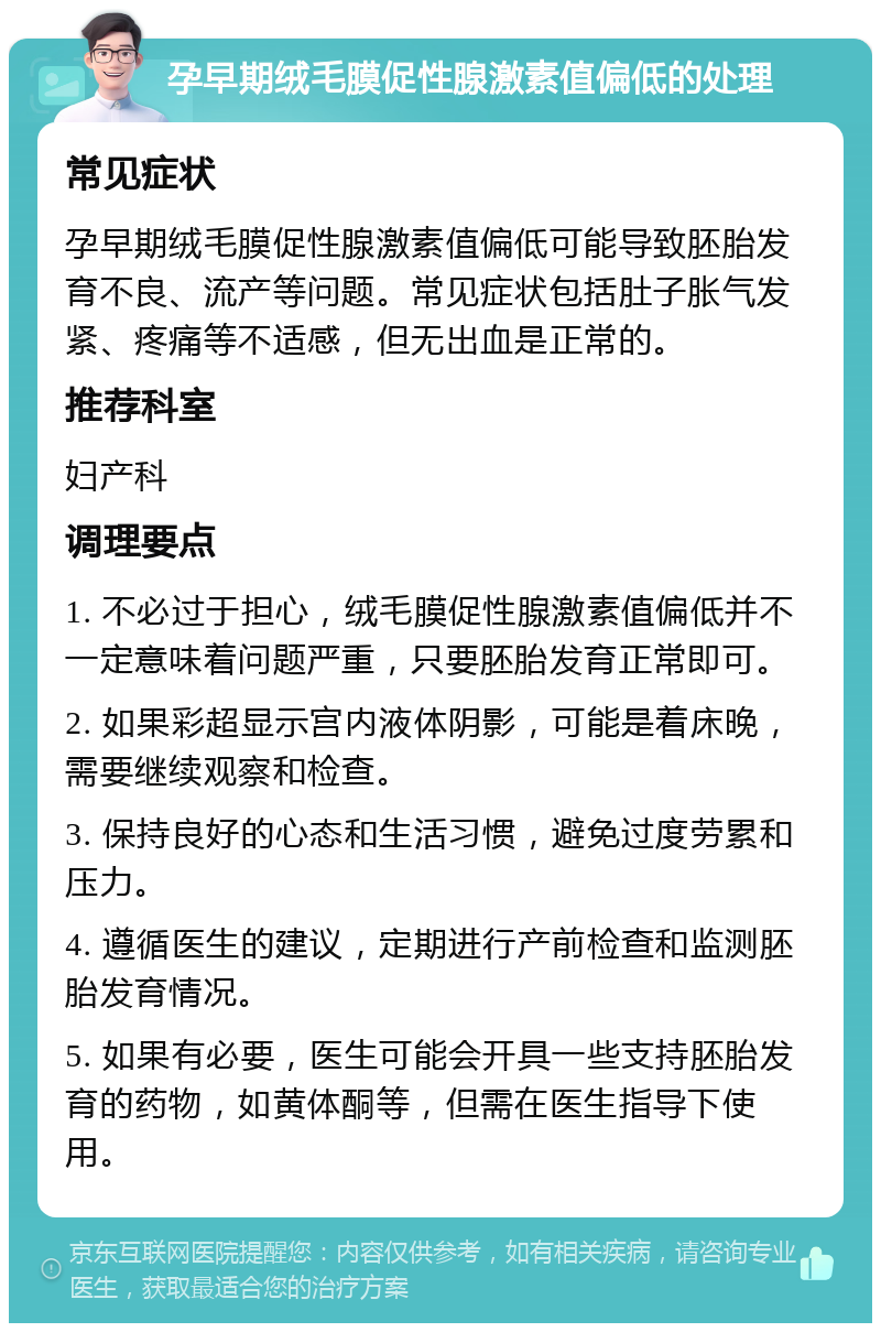 孕早期绒毛膜促性腺激素值偏低的处理 常见症状 孕早期绒毛膜促性腺激素值偏低可能导致胚胎发育不良、流产等问题。常见症状包括肚子胀气发紧、疼痛等不适感，但无出血是正常的。 推荐科室 妇产科 调理要点 1. 不必过于担心，绒毛膜促性腺激素值偏低并不一定意味着问题严重，只要胚胎发育正常即可。 2. 如果彩超显示宫内液体阴影，可能是着床晚，需要继续观察和检查。 3. 保持良好的心态和生活习惯，避免过度劳累和压力。 4. 遵循医生的建议，定期进行产前检查和监测胚胎发育情况。 5. 如果有必要，医生可能会开具一些支持胚胎发育的药物，如黄体酮等，但需在医生指导下使用。