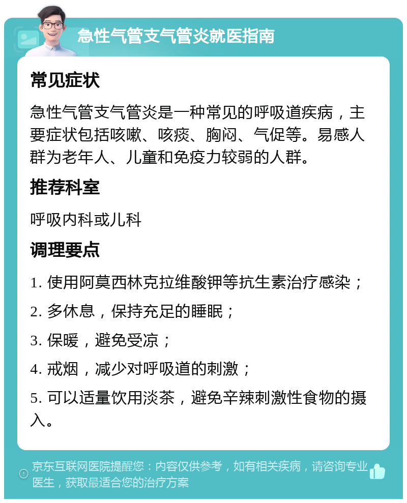 急性气管支气管炎就医指南 常见症状 急性气管支气管炎是一种常见的呼吸道疾病，主要症状包括咳嗽、咳痰、胸闷、气促等。易感人群为老年人、儿童和免疫力较弱的人群。 推荐科室 呼吸内科或儿科 调理要点 1. 使用阿莫西林克拉维酸钾等抗生素治疗感染； 2. 多休息，保持充足的睡眠； 3. 保暖，避免受凉； 4. 戒烟，减少对呼吸道的刺激； 5. 可以适量饮用淡茶，避免辛辣刺激性食物的摄入。