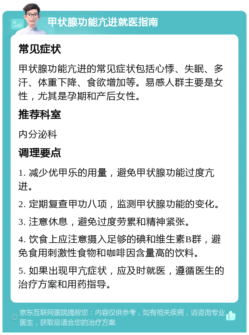 甲状腺功能亢进就医指南 常见症状 甲状腺功能亢进的常见症状包括心悸、失眠、多汗、体重下降、食欲增加等。易感人群主要是女性，尤其是孕期和产后女性。 推荐科室 内分泌科 调理要点 1. 减少优甲乐的用量，避免甲状腺功能过度亢进。 2. 定期复查甲功八项，监测甲状腺功能的变化。 3. 注意休息，避免过度劳累和精神紧张。 4. 饮食上应注意摄入足够的碘和维生素B群，避免食用刺激性食物和咖啡因含量高的饮料。 5. 如果出现甲亢症状，应及时就医，遵循医生的治疗方案和用药指导。