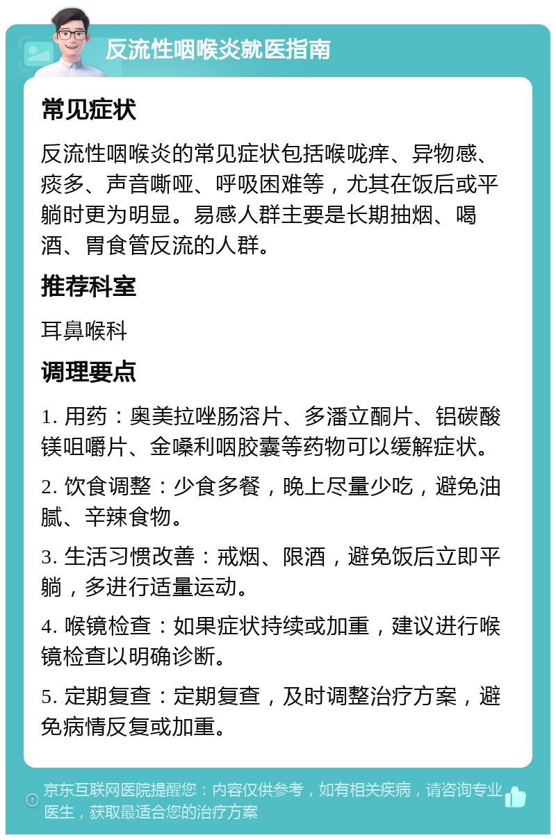 反流性咽喉炎就医指南 常见症状 反流性咽喉炎的常见症状包括喉咙痒、异物感、痰多、声音嘶哑、呼吸困难等，尤其在饭后或平躺时更为明显。易感人群主要是长期抽烟、喝酒、胃食管反流的人群。 推荐科室 耳鼻喉科 调理要点 1. 用药：奥美拉唑肠溶片、多潘立酮片、铝碳酸镁咀嚼片、金嗓利咽胶囊等药物可以缓解症状。 2. 饮食调整：少食多餐，晚上尽量少吃，避免油腻、辛辣食物。 3. 生活习惯改善：戒烟、限酒，避免饭后立即平躺，多进行适量运动。 4. 喉镜检查：如果症状持续或加重，建议进行喉镜检查以明确诊断。 5. 定期复查：定期复查，及时调整治疗方案，避免病情反复或加重。