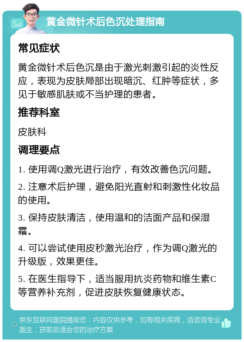 黄金微针术后色沉处理指南 常见症状 黄金微针术后色沉是由于激光刺激引起的炎性反应，表现为皮肤局部出现暗沉、红肿等症状，多见于敏感肌肤或不当护理的患者。 推荐科室 皮肤科 调理要点 1. 使用调Q激光进行治疗，有效改善色沉问题。 2. 注意术后护理，避免阳光直射和刺激性化妆品的使用。 3. 保持皮肤清洁，使用温和的洁面产品和保湿霜。 4. 可以尝试使用皮秒激光治疗，作为调Q激光的升级版，效果更佳。 5. 在医生指导下，适当服用抗炎药物和维生素C等营养补充剂，促进皮肤恢复健康状态。