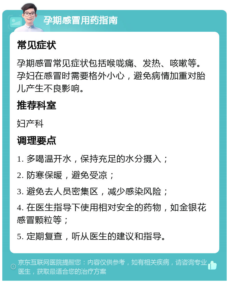 孕期感冒用药指南 常见症状 孕期感冒常见症状包括喉咙痛、发热、咳嗽等。孕妇在感冒时需要格外小心，避免病情加重对胎儿产生不良影响。 推荐科室 妇产科 调理要点 1. 多喝温开水，保持充足的水分摄入； 2. 防寒保暖，避免受凉； 3. 避免去人员密集区，减少感染风险； 4. 在医生指导下使用相对安全的药物，如金银花感冒颗粒等； 5. 定期复查，听从医生的建议和指导。