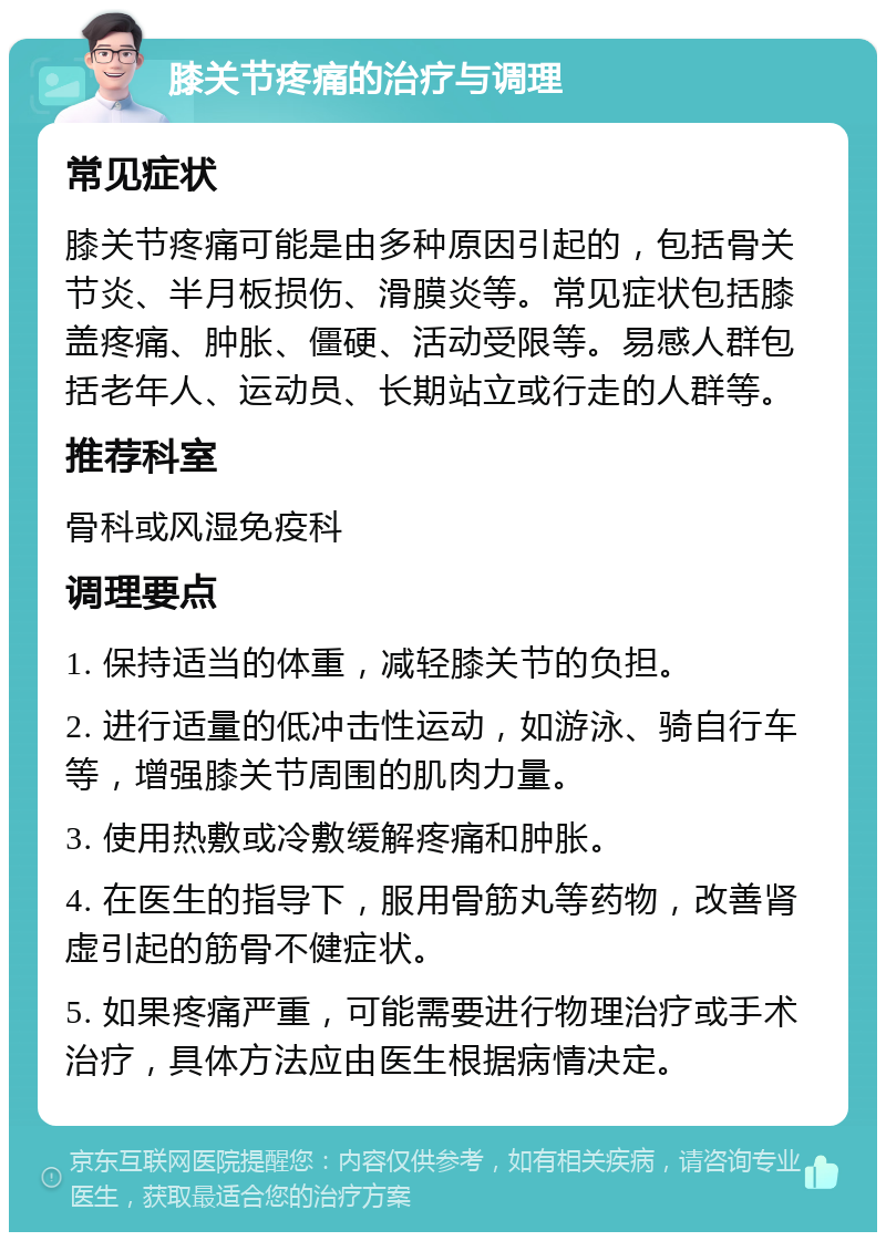 膝关节疼痛的治疗与调理 常见症状 膝关节疼痛可能是由多种原因引起的，包括骨关节炎、半月板损伤、滑膜炎等。常见症状包括膝盖疼痛、肿胀、僵硬、活动受限等。易感人群包括老年人、运动员、长期站立或行走的人群等。 推荐科室 骨科或风湿免疫科 调理要点 1. 保持适当的体重，减轻膝关节的负担。 2. 进行适量的低冲击性运动，如游泳、骑自行车等，增强膝关节周围的肌肉力量。 3. 使用热敷或冷敷缓解疼痛和肿胀。 4. 在医生的指导下，服用骨筋丸等药物，改善肾虚引起的筋骨不健症状。 5. 如果疼痛严重，可能需要进行物理治疗或手术治疗，具体方法应由医生根据病情决定。