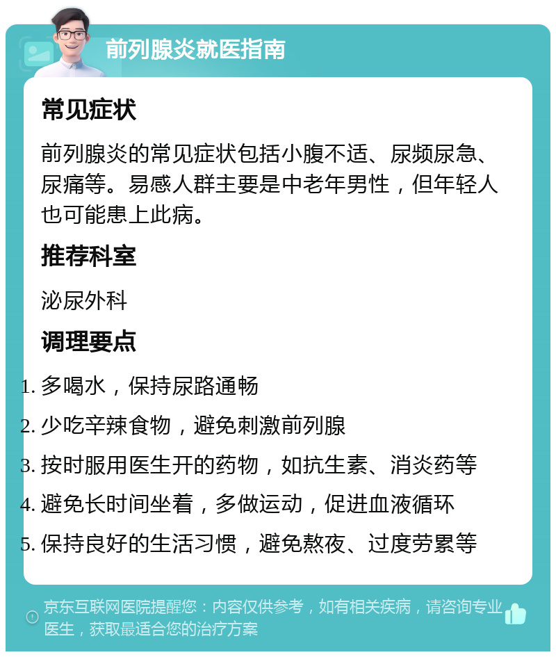 前列腺炎就医指南 常见症状 前列腺炎的常见症状包括小腹不适、尿频尿急、尿痛等。易感人群主要是中老年男性，但年轻人也可能患上此病。 推荐科室 泌尿外科 调理要点 多喝水，保持尿路通畅 少吃辛辣食物，避免刺激前列腺 按时服用医生开的药物，如抗生素、消炎药等 避免长时间坐着，多做运动，促进血液循环 保持良好的生活习惯，避免熬夜、过度劳累等