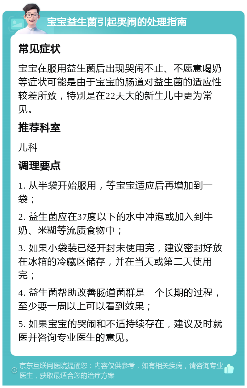 宝宝益生菌引起哭闹的处理指南 常见症状 宝宝在服用益生菌后出现哭闹不止、不愿意喝奶等症状可能是由于宝宝的肠道对益生菌的适应性较差所致，特别是在22天大的新生儿中更为常见。 推荐科室 儿科 调理要点 1. 从半袋开始服用，等宝宝适应后再增加到一袋； 2. 益生菌应在37度以下的水中冲泡或加入到牛奶、米糊等流质食物中； 3. 如果小袋装已经开封未使用完，建议密封好放在冰箱的冷藏区储存，并在当天或第二天使用完； 4. 益生菌帮助改善肠道菌群是一个长期的过程，至少要一周以上可以看到效果； 5. 如果宝宝的哭闹和不适持续存在，建议及时就医并咨询专业医生的意见。