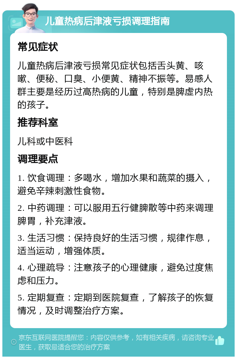 儿童热病后津液亏损调理指南 常见症状 儿童热病后津液亏损常见症状包括舌头黄、咳嗽、便秘、口臭、小便黄、精神不振等。易感人群主要是经历过高热病的儿童，特别是脾虚内热的孩子。 推荐科室 儿科或中医科 调理要点 1. 饮食调理：多喝水，增加水果和蔬菜的摄入，避免辛辣刺激性食物。 2. 中药调理：可以服用五行健脾散等中药来调理脾胃，补充津液。 3. 生活习惯：保持良好的生活习惯，规律作息，适当运动，增强体质。 4. 心理疏导：注意孩子的心理健康，避免过度焦虑和压力。 5. 定期复查：定期到医院复查，了解孩子的恢复情况，及时调整治疗方案。