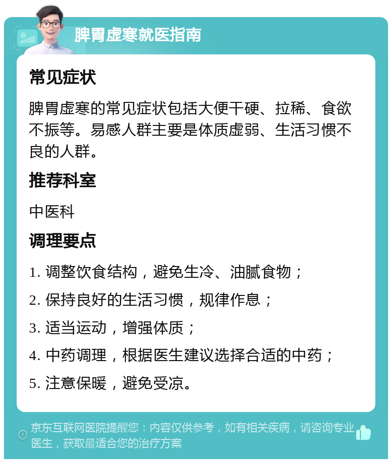 脾胃虚寒就医指南 常见症状 脾胃虚寒的常见症状包括大便干硬、拉稀、食欲不振等。易感人群主要是体质虚弱、生活习惯不良的人群。 推荐科室 中医科 调理要点 1. 调整饮食结构，避免生冷、油腻食物； 2. 保持良好的生活习惯，规律作息； 3. 适当运动，增强体质； 4. 中药调理，根据医生建议选择合适的中药； 5. 注意保暖，避免受凉。