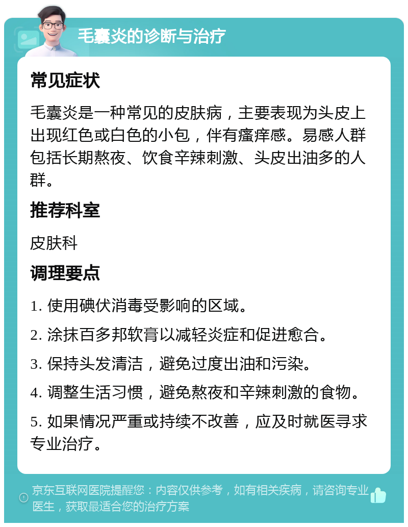 毛囊炎的诊断与治疗 常见症状 毛囊炎是一种常见的皮肤病，主要表现为头皮上出现红色或白色的小包，伴有瘙痒感。易感人群包括长期熬夜、饮食辛辣刺激、头皮出油多的人群。 推荐科室 皮肤科 调理要点 1. 使用碘伏消毒受影响的区域。 2. 涂抹百多邦软膏以减轻炎症和促进愈合。 3. 保持头发清洁，避免过度出油和污染。 4. 调整生活习惯，避免熬夜和辛辣刺激的食物。 5. 如果情况严重或持续不改善，应及时就医寻求专业治疗。