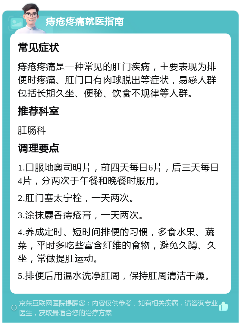 痔疮疼痛就医指南 常见症状 痔疮疼痛是一种常见的肛门疾病，主要表现为排便时疼痛、肛门口有肉球脱出等症状，易感人群包括长期久坐、便秘、饮食不规律等人群。 推荐科室 肛肠科 调理要点 1.口服地奥司明片，前四天每日6片，后三天每日4片，分两次于午餐和晚餐时服用。 2.肛门塞太宁栓，一天两次。 3.涂抹麝香痔疮膏，一天两次。 4.养成定时、短时间排便的习惯，多食水果、蔬菜，平时多吃些富含纤维的食物，避免久蹲、久坐，常做提肛运动。 5.排便后用温水洗净肛周，保持肛周清洁干燥。