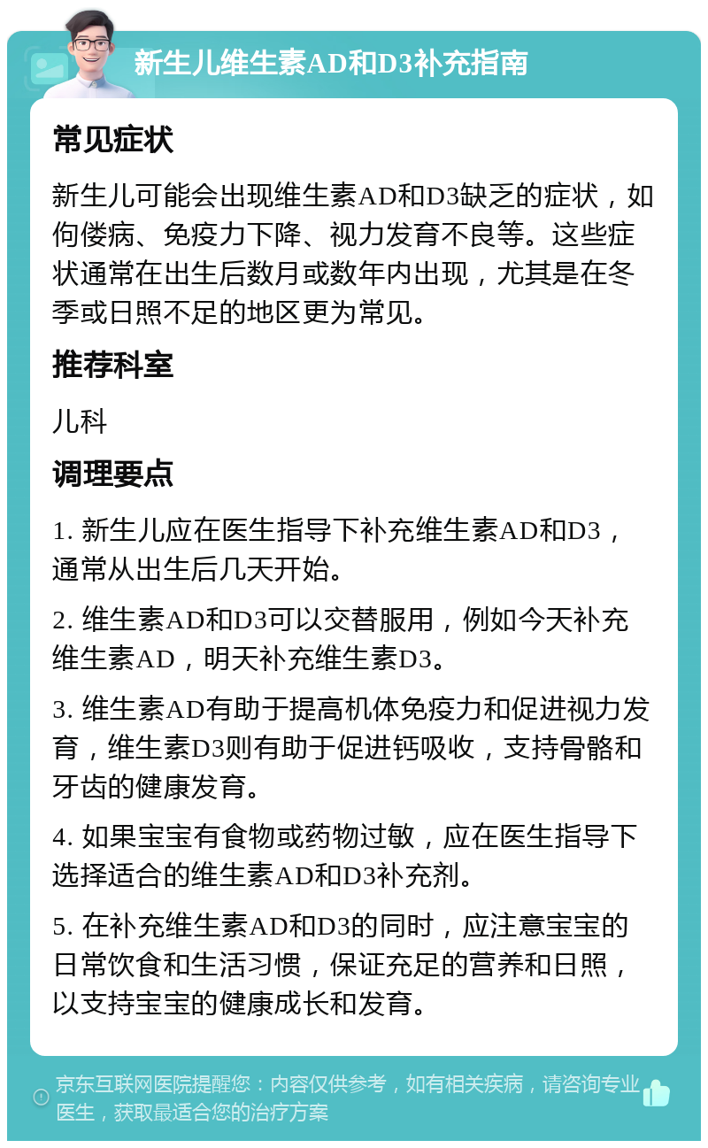 新生儿维生素AD和D3补充指南 常见症状 新生儿可能会出现维生素AD和D3缺乏的症状，如佝偻病、免疫力下降、视力发育不良等。这些症状通常在出生后数月或数年内出现，尤其是在冬季或日照不足的地区更为常见。 推荐科室 儿科 调理要点 1. 新生儿应在医生指导下补充维生素AD和D3，通常从出生后几天开始。 2. 维生素AD和D3可以交替服用，例如今天补充维生素AD，明天补充维生素D3。 3. 维生素AD有助于提高机体免疫力和促进视力发育，维生素D3则有助于促进钙吸收，支持骨骼和牙齿的健康发育。 4. 如果宝宝有食物或药物过敏，应在医生指导下选择适合的维生素AD和D3补充剂。 5. 在补充维生素AD和D3的同时，应注意宝宝的日常饮食和生活习惯，保证充足的营养和日照，以支持宝宝的健康成长和发育。