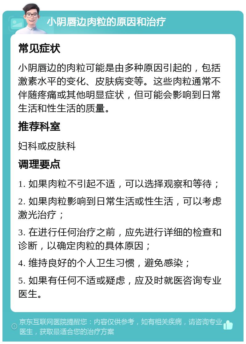 小阴唇边肉粒的原因和治疗 常见症状 小阴唇边的肉粒可能是由多种原因引起的，包括激素水平的变化、皮肤病变等。这些肉粒通常不伴随疼痛或其他明显症状，但可能会影响到日常生活和性生活的质量。 推荐科室 妇科或皮肤科 调理要点 1. 如果肉粒不引起不适，可以选择观察和等待； 2. 如果肉粒影响到日常生活或性生活，可以考虑激光治疗； 3. 在进行任何治疗之前，应先进行详细的检查和诊断，以确定肉粒的具体原因； 4. 维持良好的个人卫生习惯，避免感染； 5. 如果有任何不适或疑虑，应及时就医咨询专业医生。