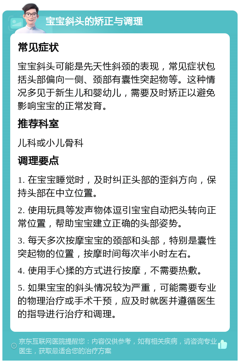 宝宝斜头的矫正与调理 常见症状 宝宝斜头可能是先天性斜颈的表现，常见症状包括头部偏向一侧、颈部有囊性突起物等。这种情况多见于新生儿和婴幼儿，需要及时矫正以避免影响宝宝的正常发育。 推荐科室 儿科或小儿骨科 调理要点 1. 在宝宝睡觉时，及时纠正头部的歪斜方向，保持头部在中立位置。 2. 使用玩具等发声物体逗引宝宝自动把头转向正常位置，帮助宝宝建立正确的头部姿势。 3. 每天多次按摩宝宝的颈部和头部，特别是囊性突起物的位置，按摩时间每次半小时左右。 4. 使用手心揉的方式进行按摩，不需要热敷。 5. 如果宝宝的斜头情况较为严重，可能需要专业的物理治疗或手术干预，应及时就医并遵循医生的指导进行治疗和调理。