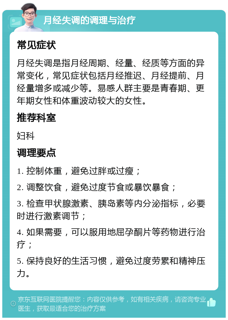 月经失调的调理与治疗 常见症状 月经失调是指月经周期、经量、经质等方面的异常变化，常见症状包括月经推迟、月经提前、月经量增多或减少等。易感人群主要是青春期、更年期女性和体重波动较大的女性。 推荐科室 妇科 调理要点 1. 控制体重，避免过胖或过瘦； 2. 调整饮食，避免过度节食或暴饮暴食； 3. 检查甲状腺激素、胰岛素等内分泌指标，必要时进行激素调节； 4. 如果需要，可以服用地屈孕酮片等药物进行治疗； 5. 保持良好的生活习惯，避免过度劳累和精神压力。