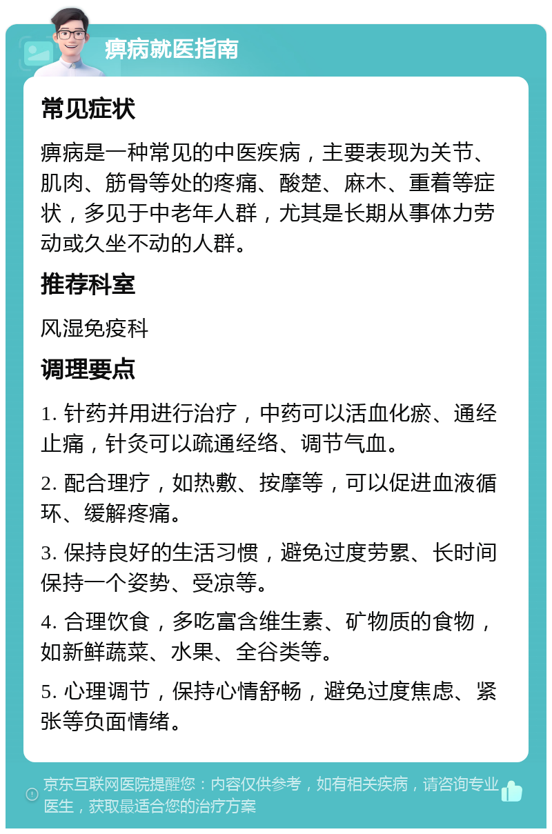 痹病就医指南 常见症状 痹病是一种常见的中医疾病，主要表现为关节、肌肉、筋骨等处的疼痛、酸楚、麻木、重着等症状，多见于中老年人群，尤其是长期从事体力劳动或久坐不动的人群。 推荐科室 风湿免疫科 调理要点 1. 针药并用进行治疗，中药可以活血化瘀、通经止痛，针灸可以疏通经络、调节气血。 2. 配合理疗，如热敷、按摩等，可以促进血液循环、缓解疼痛。 3. 保持良好的生活习惯，避免过度劳累、长时间保持一个姿势、受凉等。 4. 合理饮食，多吃富含维生素、矿物质的食物，如新鲜蔬菜、水果、全谷类等。 5. 心理调节，保持心情舒畅，避免过度焦虑、紧张等负面情绪。