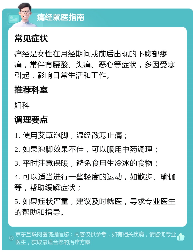 痛经就医指南 常见症状 痛经是女性在月经期间或前后出现的下腹部疼痛，常伴有腰酸、头痛、恶心等症状，多因受寒引起，影响日常生活和工作。 推荐科室 妇科 调理要点 1. 使用艾草泡脚，温经散寒止痛； 2. 如果泡脚效果不佳，可以服用中药调理； 3. 平时注意保暖，避免食用生冷冰的食物； 4. 可以适当进行一些轻度的运动，如散步、瑜伽等，帮助缓解症状； 5. 如果症状严重，建议及时就医，寻求专业医生的帮助和指导。