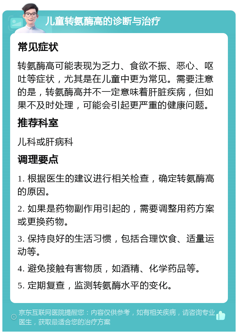 儿童转氨酶高的诊断与治疗 常见症状 转氨酶高可能表现为乏力、食欲不振、恶心、呕吐等症状，尤其是在儿童中更为常见。需要注意的是，转氨酶高并不一定意味着肝脏疾病，但如果不及时处理，可能会引起更严重的健康问题。 推荐科室 儿科或肝病科 调理要点 1. 根据医生的建议进行相关检查，确定转氨酶高的原因。 2. 如果是药物副作用引起的，需要调整用药方案或更换药物。 3. 保持良好的生活习惯，包括合理饮食、适量运动等。 4. 避免接触有害物质，如酒精、化学药品等。 5. 定期复查，监测转氨酶水平的变化。