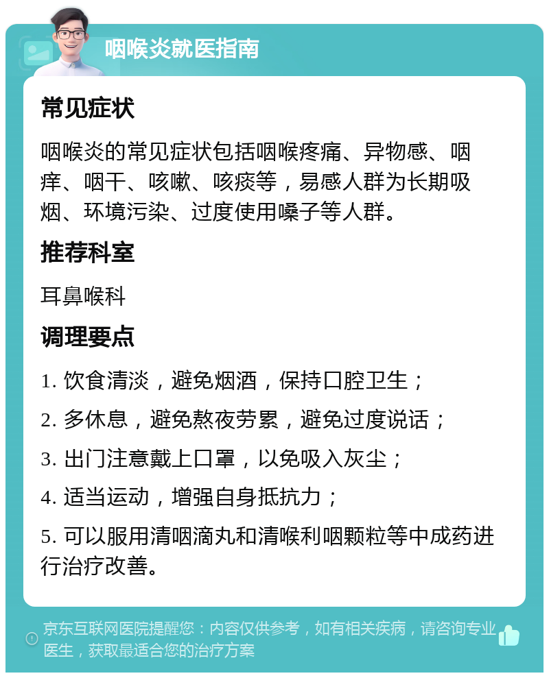 咽喉炎就医指南 常见症状 咽喉炎的常见症状包括咽喉疼痛、异物感、咽痒、咽干、咳嗽、咳痰等，易感人群为长期吸烟、环境污染、过度使用嗓子等人群。 推荐科室 耳鼻喉科 调理要点 1. 饮食清淡，避免烟酒，保持口腔卫生； 2. 多休息，避免熬夜劳累，避免过度说话； 3. 出门注意戴上口罩，以免吸入灰尘； 4. 适当运动，增强自身抵抗力； 5. 可以服用清咽滴丸和清喉利咽颗粒等中成药进行治疗改善。