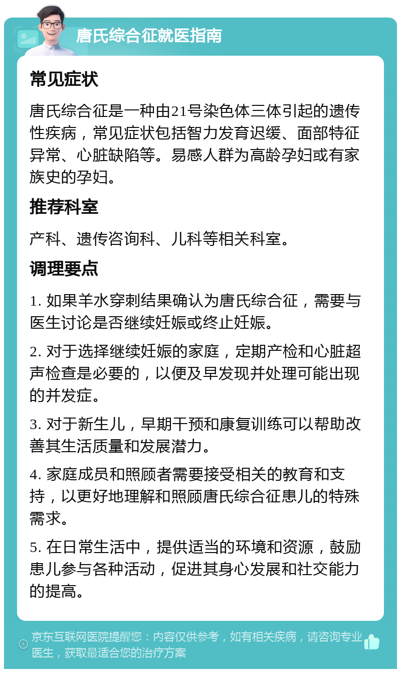 唐氏综合征就医指南 常见症状 唐氏综合征是一种由21号染色体三体引起的遗传性疾病，常见症状包括智力发育迟缓、面部特征异常、心脏缺陷等。易感人群为高龄孕妇或有家族史的孕妇。 推荐科室 产科、遗传咨询科、儿科等相关科室。 调理要点 1. 如果羊水穿刺结果确认为唐氏综合征，需要与医生讨论是否继续妊娠或终止妊娠。 2. 对于选择继续妊娠的家庭，定期产检和心脏超声检查是必要的，以便及早发现并处理可能出现的并发症。 3. 对于新生儿，早期干预和康复训练可以帮助改善其生活质量和发展潜力。 4. 家庭成员和照顾者需要接受相关的教育和支持，以更好地理解和照顾唐氏综合征患儿的特殊需求。 5. 在日常生活中，提供适当的环境和资源，鼓励患儿参与各种活动，促进其身心发展和社交能力的提高。