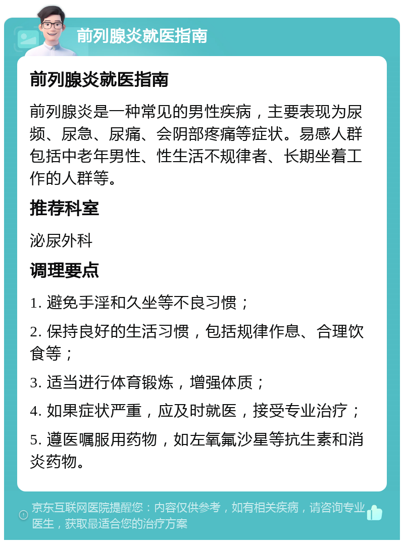 前列腺炎就医指南 前列腺炎就医指南 前列腺炎是一种常见的男性疾病，主要表现为尿频、尿急、尿痛、会阴部疼痛等症状。易感人群包括中老年男性、性生活不规律者、长期坐着工作的人群等。 推荐科室 泌尿外科 调理要点 1. 避免手淫和久坐等不良习惯； 2. 保持良好的生活习惯，包括规律作息、合理饮食等； 3. 适当进行体育锻炼，增强体质； 4. 如果症状严重，应及时就医，接受专业治疗； 5. 遵医嘱服用药物，如左氧氟沙星等抗生素和消炎药物。