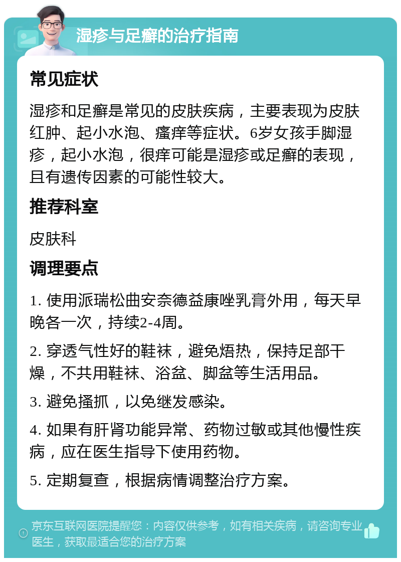 湿疹与足癣的治疗指南 常见症状 湿疹和足癣是常见的皮肤疾病，主要表现为皮肤红肿、起小水泡、瘙痒等症状。6岁女孩手脚湿疹，起小水泡，很痒可能是湿疹或足癣的表现，且有遗传因素的可能性较大。 推荐科室 皮肤科 调理要点 1. 使用派瑞松曲安奈德益康唑乳膏外用，每天早晚各一次，持续2-4周。 2. 穿透气性好的鞋袜，避免焐热，保持足部干燥，不共用鞋袜、浴盆、脚盆等生活用品。 3. 避免搔抓，以免继发感染。 4. 如果有肝肾功能异常、药物过敏或其他慢性疾病，应在医生指导下使用药物。 5. 定期复查，根据病情调整治疗方案。